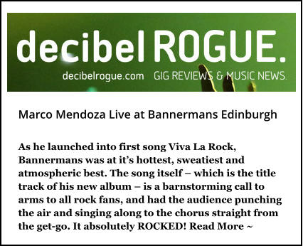 Marco Mendoza Live at Bannermans Edinburgh As he launched into first song Viva La Rock, Bannermans was at it’s hottest, sweatiest and atmospheric best. The song itself – which is the title track of his new album – is a barnstorming call to arms to all rock fans, and had the audience punching the air and singing along to the chorus straight from the get-go. It absolutely ROCKED! Read More ~